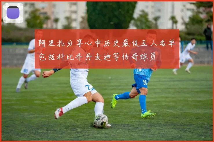 阿里扎分享心中历史最佳五人名单包括科比乔丹麦迪等传奇球员