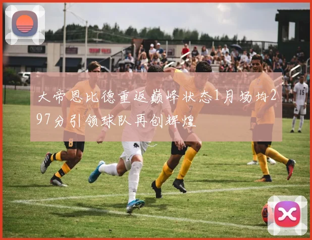 大帝恩比德重返巅峰状态1月场均297分引领球队再创辉煌