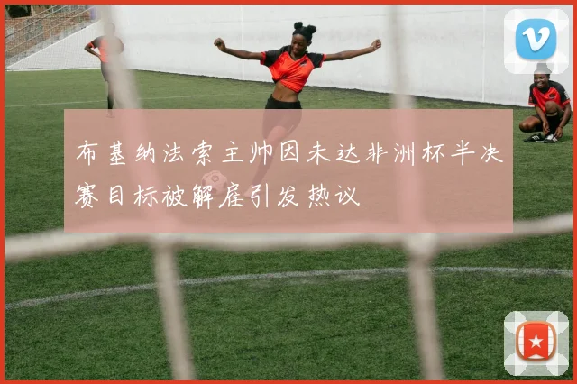 布基纳法索主帅因未达非洲杯半决赛目标被解雇引发热议