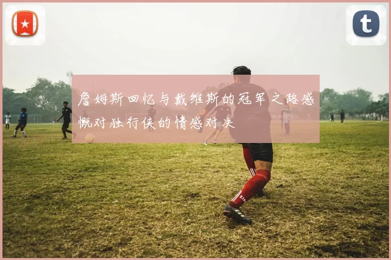 詹姆斯回忆与戴维斯的冠军之路感慨对独行侠的情感对决