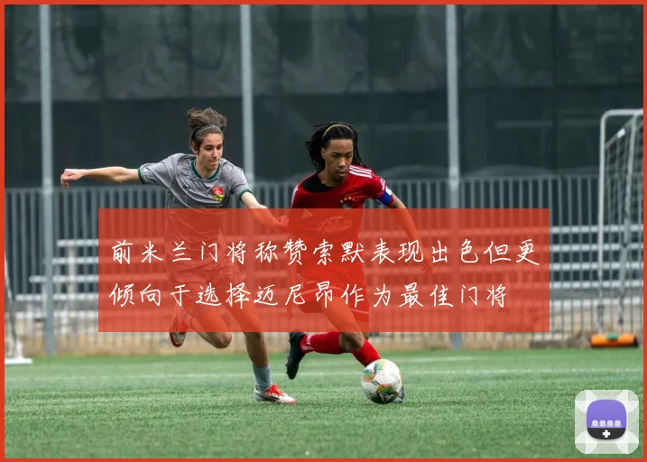 前米兰门将称赞索默表现出色但更倾向于选择迈尼昂作为最佳门将