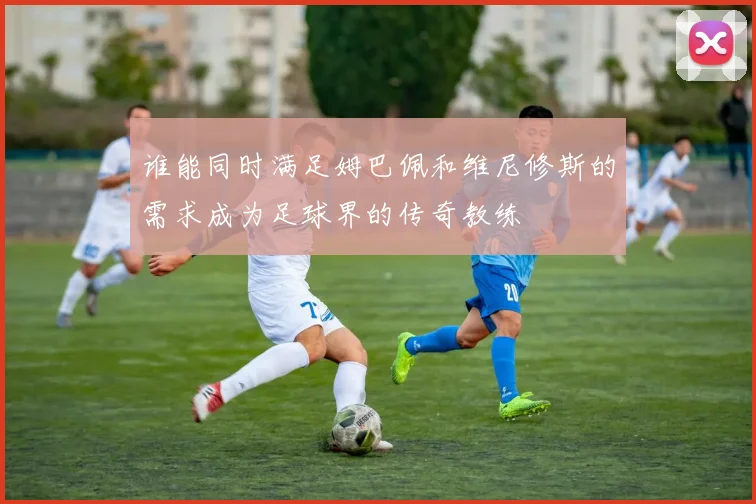 谁能同时满足姆巴佩和维尼修斯的需求成为足球界的传奇教练