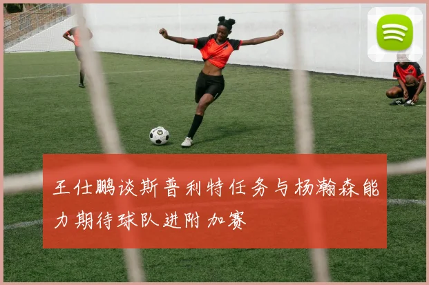 王仕鹏谈斯普利特任务与杨瀚森能力期待球队进附加赛