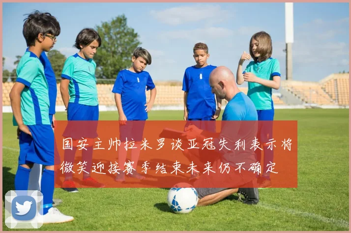 国安主帅拉米罗谈亚冠失利表示将微笑迎接赛季结束未来仍不确定