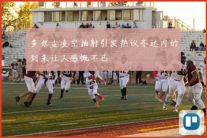 多尔古凌空抽射引发热议齐达内的到来让人感慨不已