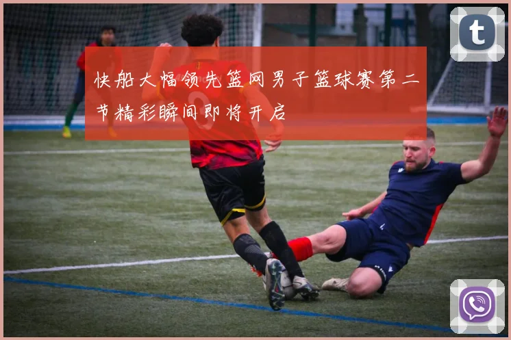 快船大幅领先篮网男子篮球赛第二节精彩瞬间即将开启