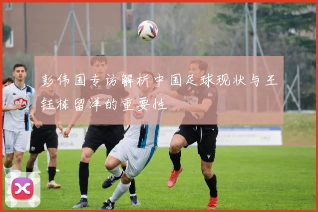 彭伟国专访解析中国足球现状与王钰栋留洋的重要性