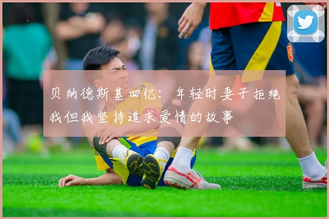 贝纳德斯基回忆：年轻时妻子拒绝我但我坚持追求爱情的故事