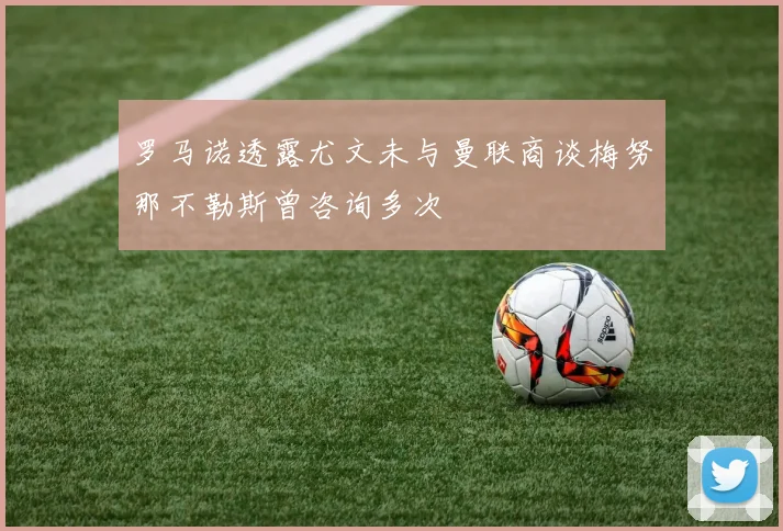 罗马诺透露尤文未与曼联商谈梅努那不勒斯曾咨询多次
