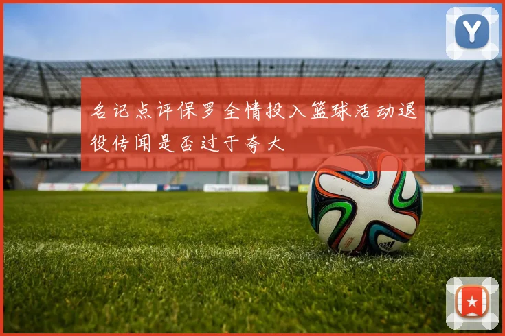 名记点评保罗全情投入篮球活动退役传闻是否过于夸大