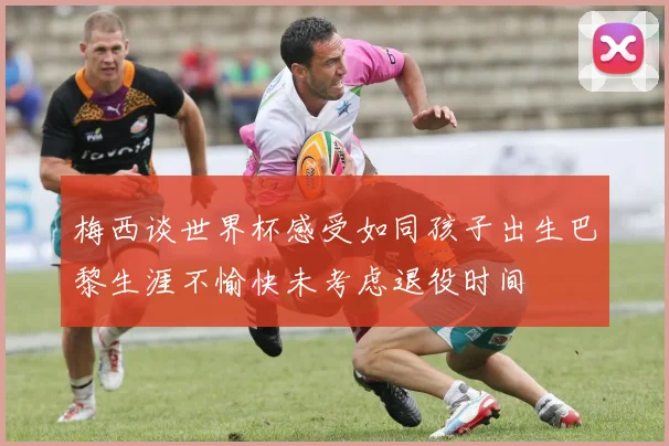 梅西谈世界杯感受如同孩子出生巴黎生涯不愉快未考虑退役时间