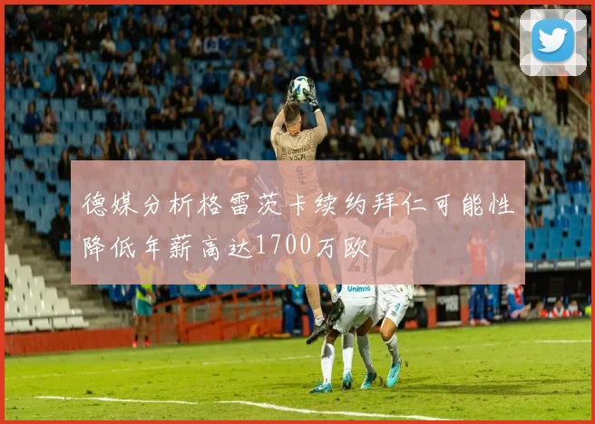 德媒分析格雷茨卡续约拜仁可能性降低年薪高达1700万欧
