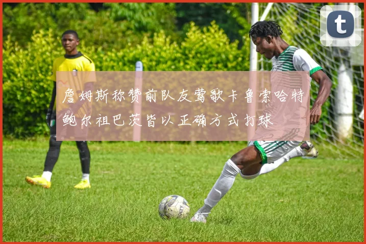 詹姆斯称赞前队友莺歌卡鲁索哈特鲍尔祖巴茨皆以正确方式打球