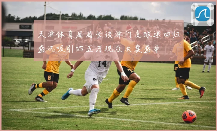 天津体育局局长谈津门虎球迷回归盛况吸引四五万观众共襄盛举