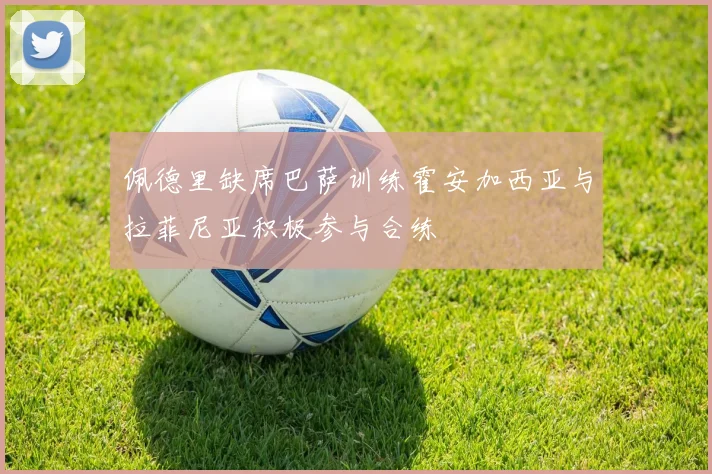 佩德里缺席巴萨训练霍安加西亚与拉菲尼亚积极参与合练