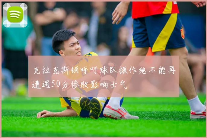 克拉克斯顿呼吁球队振作绝不能再遭遇50分惨败影响士气