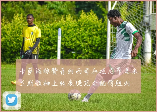 卡萨诺称赞普利西奇和迈尼昂是米兰新领袖上轮表现完全配得胜利