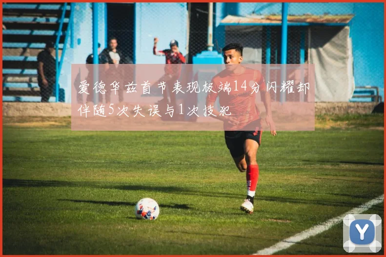 爱德华兹首节表现极端14分闪耀却伴随5次失误与1次技犯