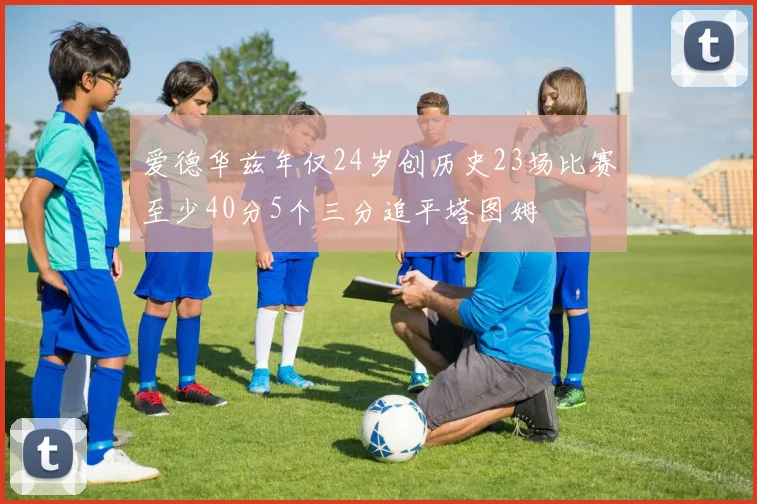爱德华兹年仅24岁创历史23场比赛至少40分5个三分追平塔图姆