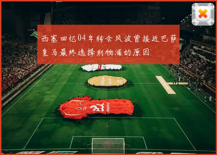西塞回忆04年转会风波曾接近巴萨皇马最终选择利物浦的原因