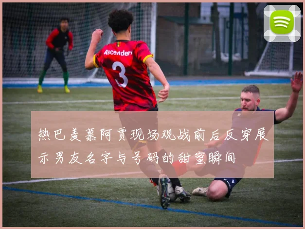 热巴羡慕阿贾现场观战前后反穿展示男友名字与号码的甜蜜瞬间