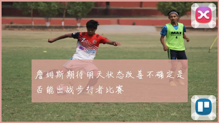 詹姆斯期待明天状态改善不确定是否能出战步行者比赛