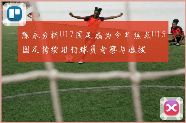 陈永分析U17国足成为今年焦点U15国足持续进行球员考察与选拔