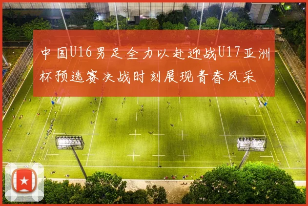 中国U16男足全力以赴迎战U17亚洲杯预选赛决战时刻展现青春风采