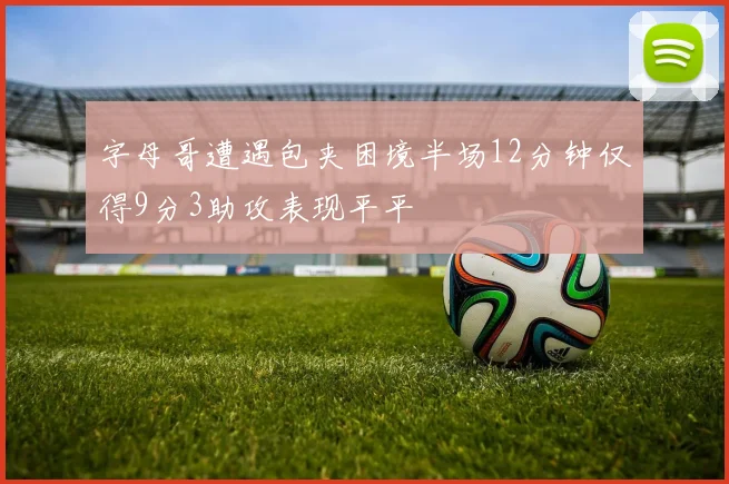 字母哥遭遇包夹困境半场12分钟仅得9分3助攻表现平平