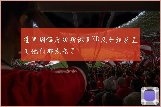 霍里调侃詹姆斯保罗KD交手经历直言他们都太老了