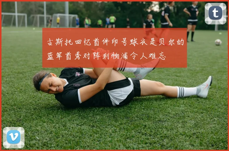 古斯托回忆首件印号球衣是贝尔的蓝军首秀对阵利物浦令人难忘