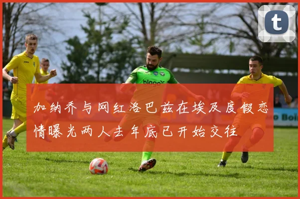 加纳乔与网红洛巴兹在埃及度假恋情曝光两人去年底已开始交往
