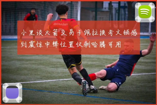 小里谈火箭交易卡佩拉换考文顿感到震惊中锋位置仅剩哈腾可用