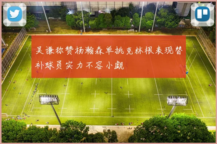吴谦称赞杨瀚森单挑克林根表现替补球员实力不容小觑