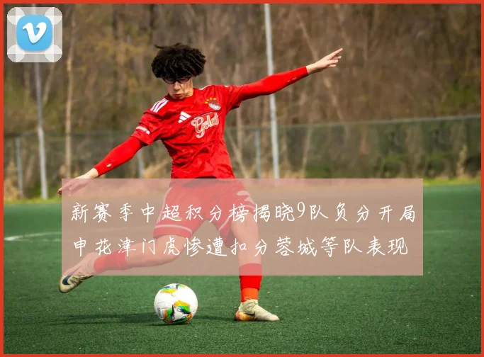 新赛季中超积分榜揭晓9队负分开局申花津门虎惨遭扣分蓉城等队表现亮眼
