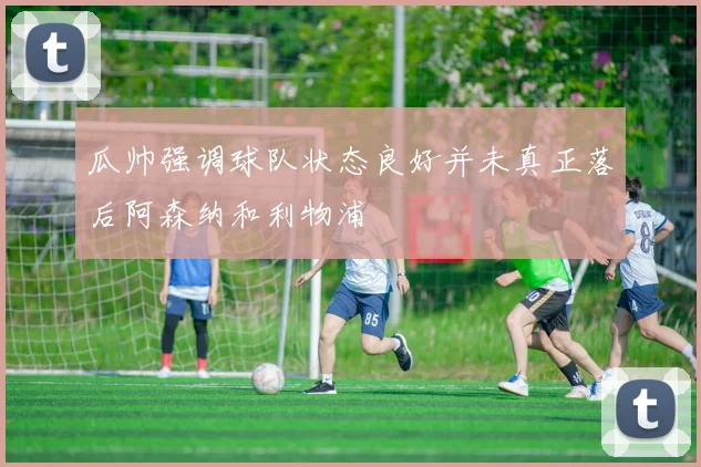 瓜帅强调球队状态良好并未真正落后阿森纳和利物浦