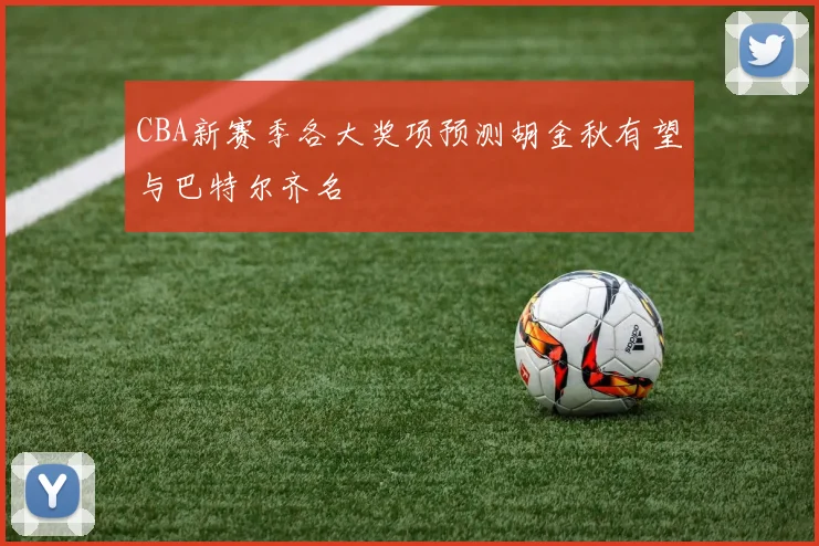 CBA新赛季各大奖项预测胡金秋有望与巴特尔齐名