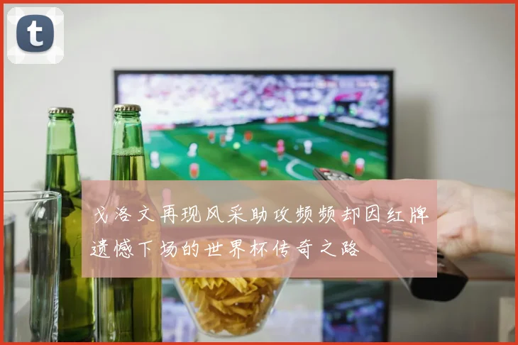 戈洛文再现风采助攻频频却因红牌遗憾下场的世界杯传奇之路
