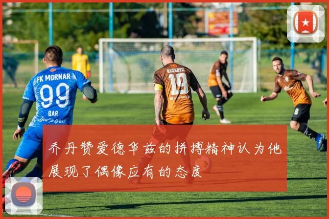 乔丹赞爱德华兹的拼搏精神认为他展现了偶像应有的态度