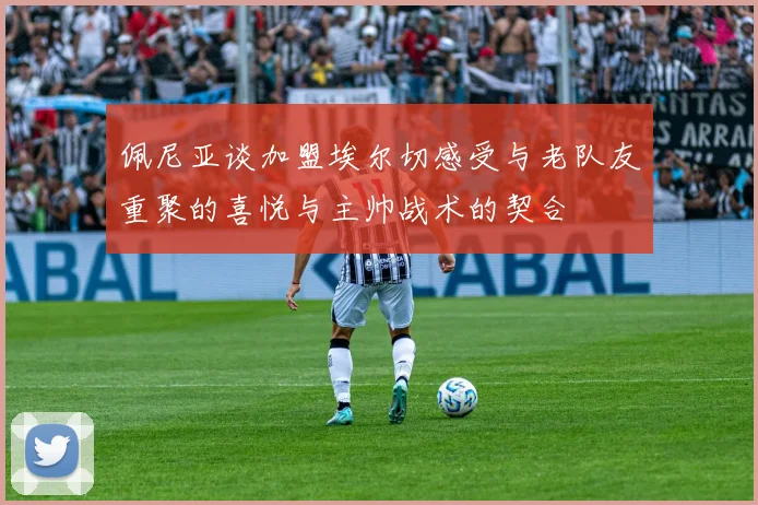 佩尼亚谈加盟埃尔切感受与老队友重聚的喜悦与主帅战术的契合