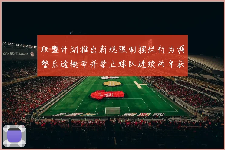 联盟计划推出新规限制摆烂行为调整乐透概率并禁止球队连续两年获得前四选秀权
