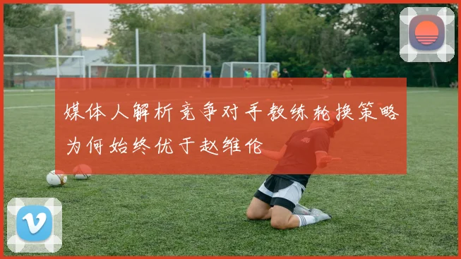 媒体人解析竞争对手教练轮换策略为何始终优于赵维伦