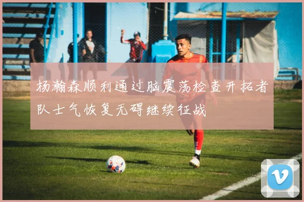 杨瀚森顺利通过脑震荡检查开拓者队士气恢复无碍继续征战