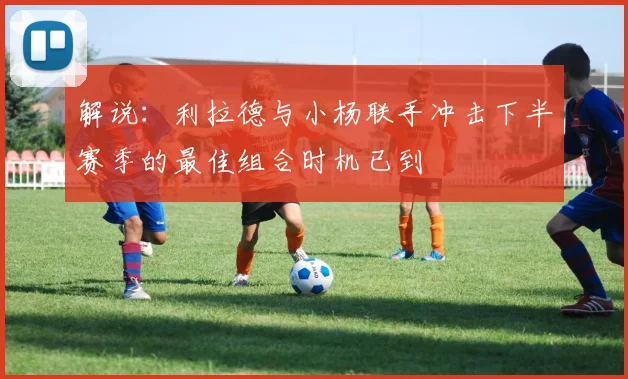 解说：利拉德与小杨联手冲击下半赛季的最佳组合时机已到