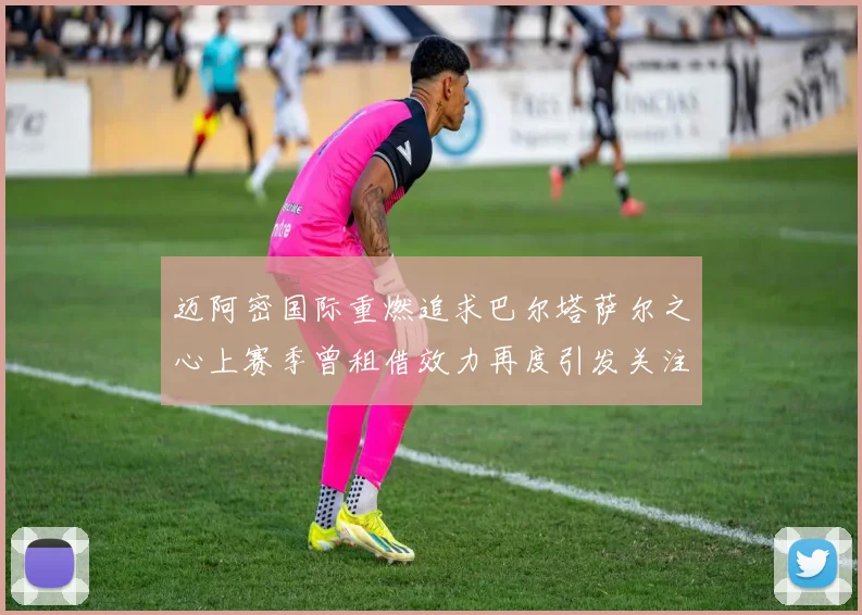 迈阿密国际重燃追求巴尔塔萨尔之心上赛季曾租借效力再度引发关注