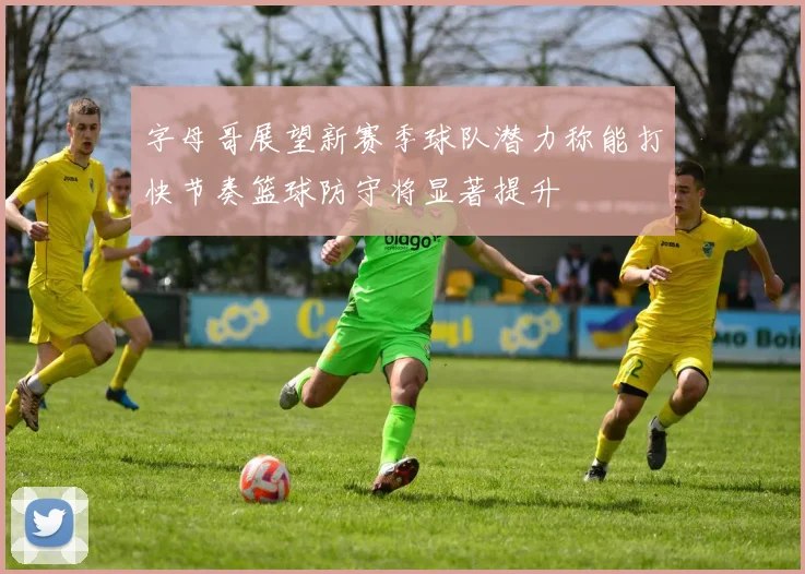 字母哥展望新赛季球队潜力称能打快节奏篮球防守将显著提升