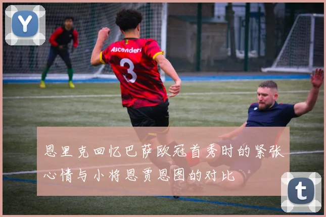 恩里克回忆巴萨欧冠首秀时的紧张心情与小将恩贾恩图的对比