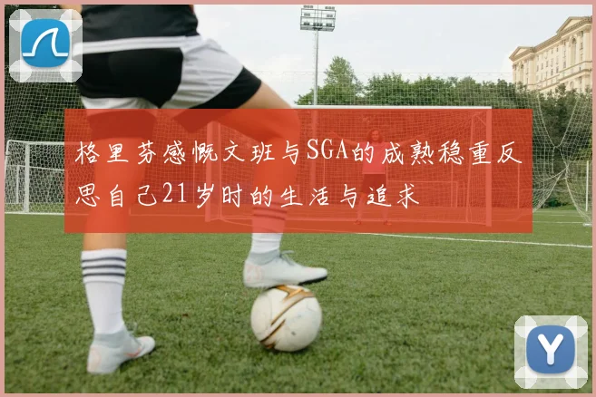 格里芬感慨文班与SGA的成熟稳重反思自己21岁时的生活与追求