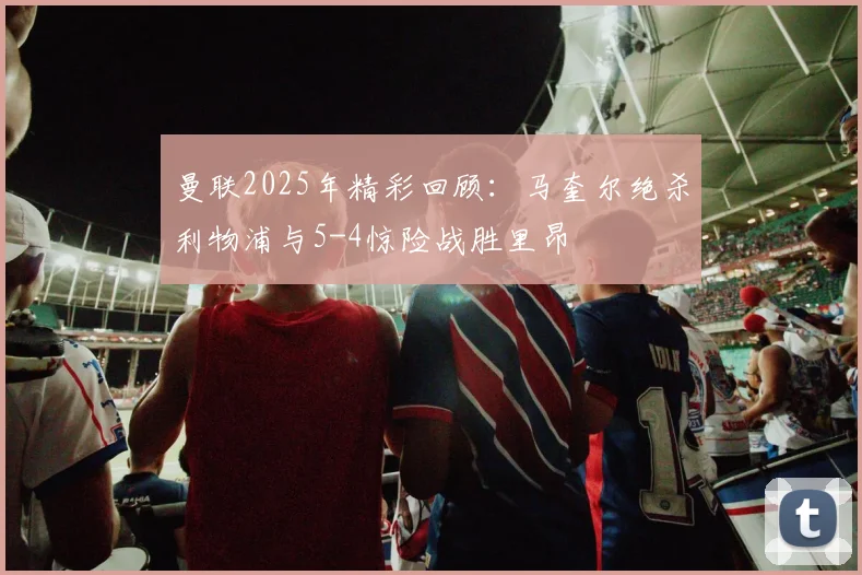 曼联2025年精彩回顾：马奎尔绝杀利物浦与5-4惊险战胜里昂