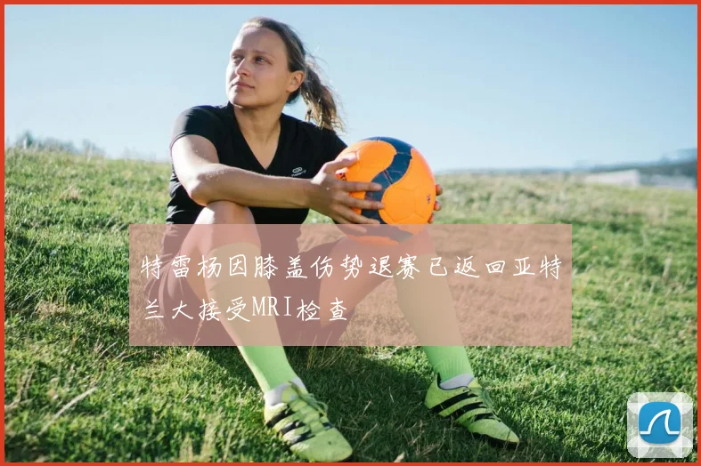特雷杨因膝盖伤势退赛已返回亚特兰大接受MRI检查